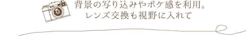 背景の写り込みやボケ感を利用。レンズ交換も視野に入れて