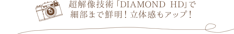 超解像技術「DIAMOND HD」で細部まで鮮明！立体感もアップ！