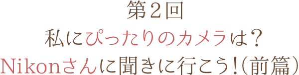 第2回 私にぴったりのカメラは？ Nikonさんに聞きに行こう！（前篇）