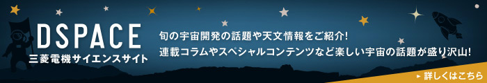 DSPACE 三菱電機サイエンスサイト 旬の宇宙開発の話題や天文情報をご紹介! 連載コラムやスペシャルコンテンツなど楽しい宇宙の話題が盛り沢山! 詳しくはこちら