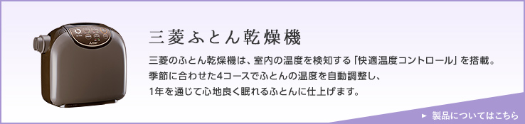 三菱ふとん乾燥機 三菱のふとん乾燥機は、室内の温度を検知する「快適温度コントロール」を搭載。季節に合わせた4コースでふとんの温度を自動調整し、1年を通じて心地良く眠れるふとんに仕上げます。 詳しくはこちら