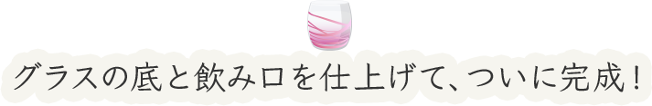 グラスの底と飲み口を仕上げて、ついに完成!