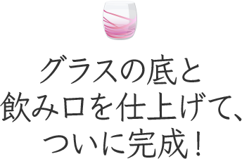 グラスの底と飲み口を仕上げて、ついに完成!
