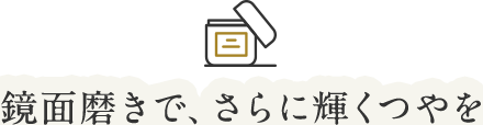 鏡面磨きで、さらに輝くつやを
