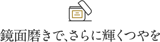 鏡面磨きで、さらに輝くつやを