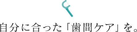 自分に合った「歯間ケア」を。