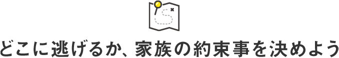 どこに逃げるか、家族の約束事を決めよう