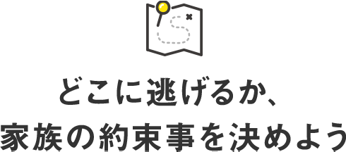 どこに逃げるか、家族の約束事を決めよう