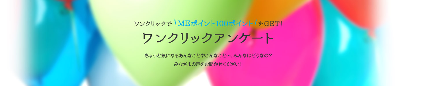ワンクリックアンケート:ワンクリックでMEポイント100ポイントをGET!ちょっと気になるあんなことやこんなこと…、みんなはどうなの?みなさまの声をお聞かせください!