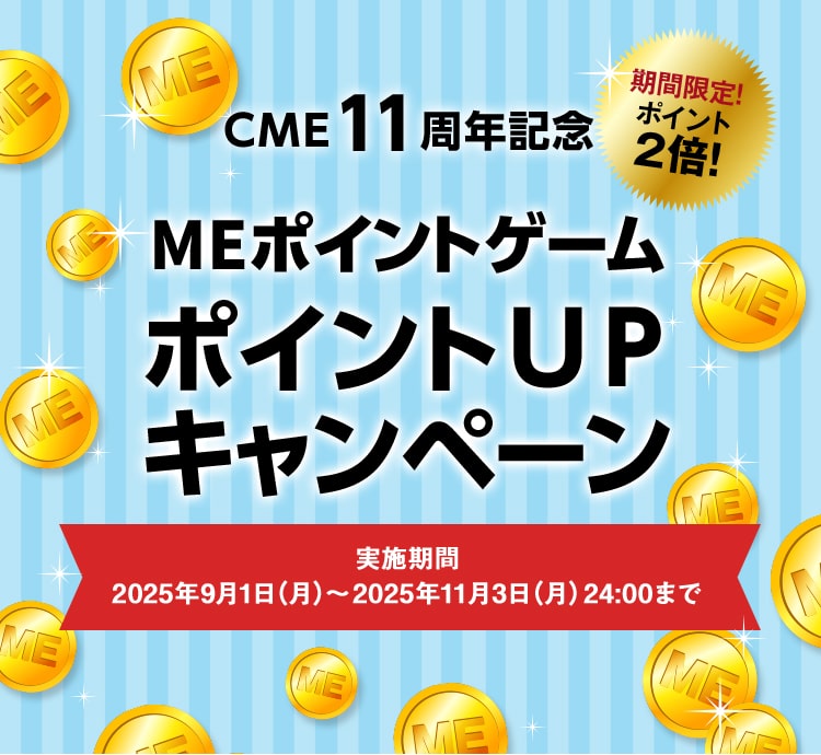 CME11周年記念
MEポイントゲームポイントUPキャンペーン 実施期間：2025年9月1日（月）～2025年11月3日（月）24:00まで