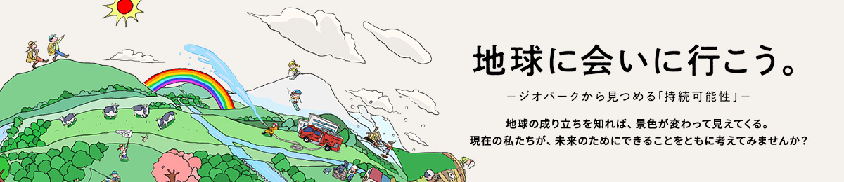 地球に会いに行こう。 ─ジオパークから見つめる「持続可能性」─ 地球の成り立ちを知れば、景色が変わって見えてくる。 現在の私たちが、未来のためにできることをともに考えてみませんか?