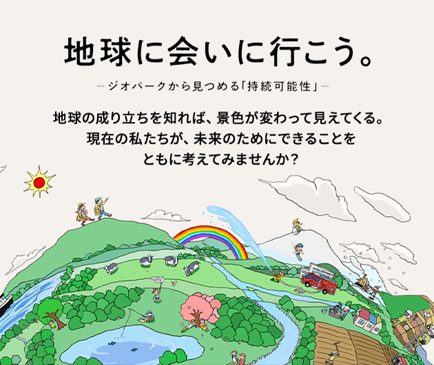 地球に会いに行こう。 ─ジオパークから見つめる「持続可能性」─ 地球の成り立ちを知れば、景色が変わって見えてくる。 現在の私たちが、未来のためにできることをともに考えてみませんか?