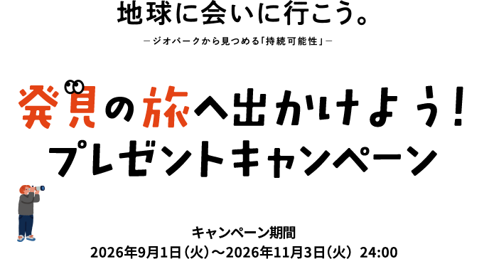 地球に会いに行こう。 ─ジオパークから見つめる「持続可能性」─ 発見の旅へ出かけよう!プレゼントキャンペーン キャンペーン期間:2026年9月1日(火)~2026年11月3日(火)24:00