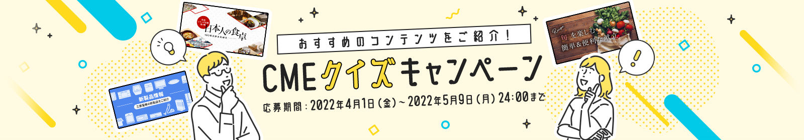 おすすめのコンテンツをご紹介！ CMEクイズキャンペーン応募期間：2022年4月1日（金）～2022年5月9日（月）24:00まで