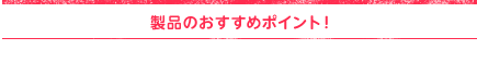 製品のおすすめポイント！