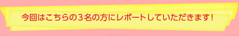 今回はこちらの３名の方にレポートしていただきます！