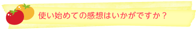 使い始めての感想はいかがですか？