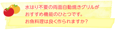 水はり不要の両面自動焼きグリルがおすすめ機能のひとつです。お魚料理は良く作られますか？