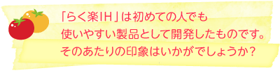 「らく楽IH」は初めての人でも使いやすい製品として開発したものです。そのあたりの印象はいかがでしょうか？