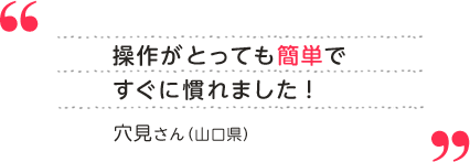 穴見さん（山口県） 操作がとっても簡単ですぐに慣れました！