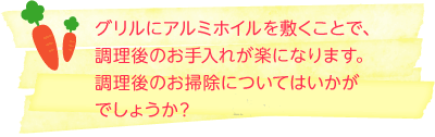グリルにアルミホイルを敷くことで、調理後のお手入れが楽になります。 調理後のお掃除についてはいかがでしょうか？