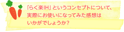 「らく楽IH」というコンセプトについて、実際にお使いになってみた感想はいかがでしょうか？