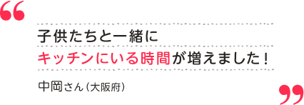中岡さん（大阪府） 子供たちと一緒にキッチンにいる時間が増えました！