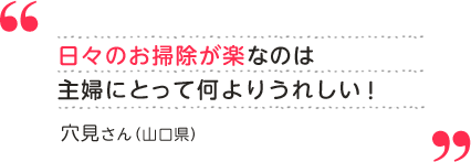 穴見さん（山口県）日々のお掃除が楽なのは主婦にとって何よりうれしい！