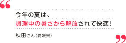 秋田さん（愛媛県）今年の夏は、調理中の暑さから解放されて快適！