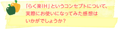 「らく楽IH」というコンセプトについて、実際にお使いになってみた感想はいかがでしょうか？