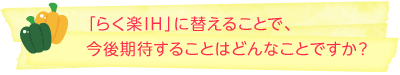 「らく楽IH」に替えることで、今後期待することはどんなことですか？