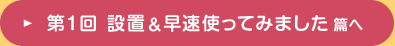 第1回 設置＆早速使ってみました 篇へ