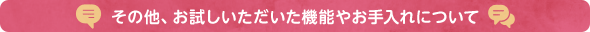 その他、お試しいただいた機能やお手入れについて
