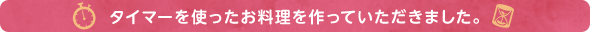 タイマーを使ったお料理を作っていただきました。 タイマーを使ったお料理を作っていただきました。 