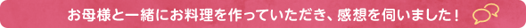 お母様と一緒にお料理を作っていただき、感想を伺いました。