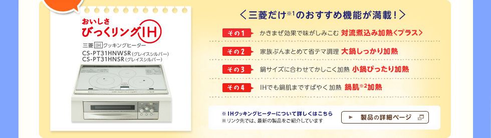 「びっくリングIH」　CS-PT31HNWSR　 CS-PT31HNSR＜三菱だけ※1のおすすめ機能が満載！＞その１：かきまぜ効果で味がしみこむ対流煮込み加熱＜プラス＞、その２：家族ぶんまとめて省テマ調理大鍋しっかり加熱、その３：鍋サイズに合わせてかしこく加熱小鍋ぴったり加熱、その４：IHでも鍋肌まですばやく加熱鍋肌※2加熱