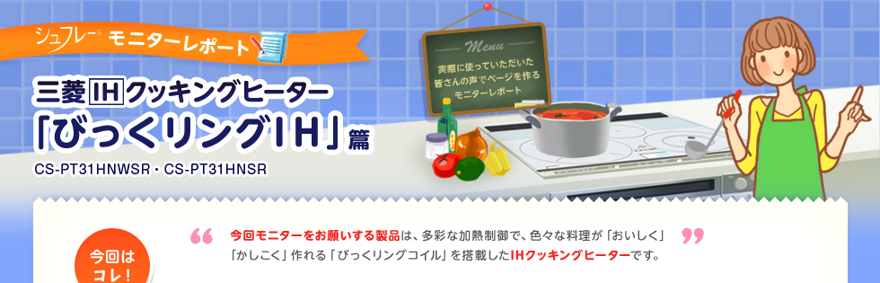 三菱IHクッキングヒーターモニターレポート「びっくリングIH」CS-PT31HNWSR CS-PT31HNSR、今回モニターをお願いする製品は、多彩な加熱制御で、色々な料理が「おいしく」「かしこく」作れる「びっくリングコイル」を搭載したIHクッキングヒーターです。