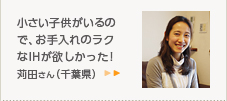 小さい子供がいるので、お手入れのラクなIHが欲しかった！苅田さん（千葉県）