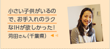 小さい子供がいるので、お手入れのラクなIHが欲しかった！苅田さん（千葉県）