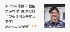 ゆでもの加熱の機能があれば、麺ゆで担当の私は出る幕なしです!小岩さん（岩手県）