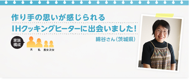 綿谷様（茨城県）作り手の思いが感じられるIHクッキングヒーターに出会いました！ご家族：夫、長女、次女