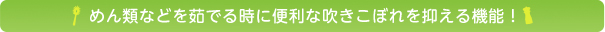 めん類などを茹でる時に便利な吹きこぼれを抑える機能！