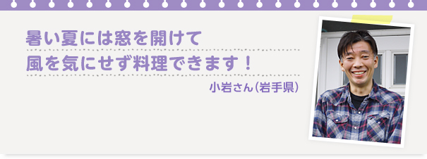 小岩さん（岩手県）
、「暑い夏には窓を開けて風を気にせず料理できます！　」