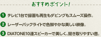 おすすめポイント！１、テレビ1台で録画も再生もダビングもスムーズ操作。２、レーザーバックライトで色鮮やかな美しい映像。３、DIATONE10連スピーカーで美しく、聞き取りやすい音。
