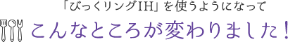 「びっくリングIH」を使うようになってこんなところが変わりました!