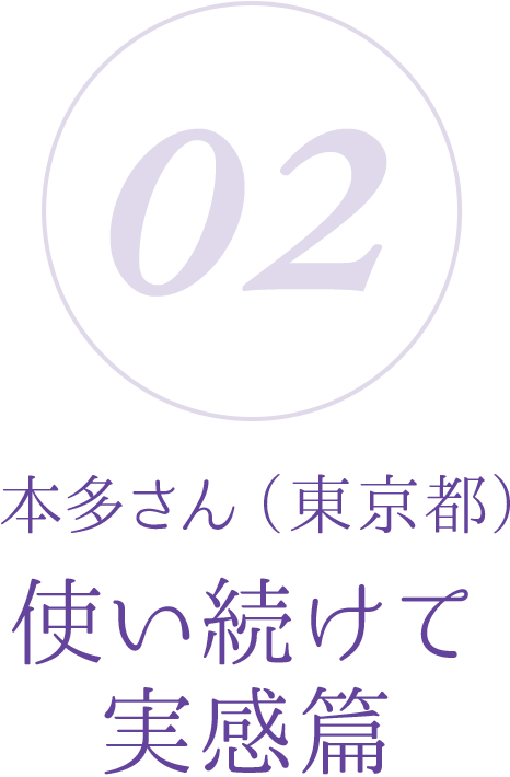 02:本多さん(東京都)使い続けて実感篇