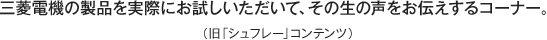 三菱電機の製品を実際にお試しいただいて、その生の声をお伝えするコーナー。（旧「シュフレー」コンテンツ）