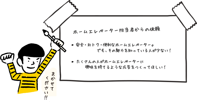ホームエレベーター担当者からの依頼 ・安全・おトク・便利なホームエレベーター。でも、その魅力を知っている人が少ない!・たくさんの人がホームエレベーターに興味を持てるような広告をつくってほしい!