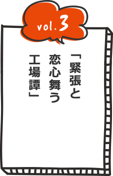 vol.3 緊張と恋心舞う工場(たん)譚