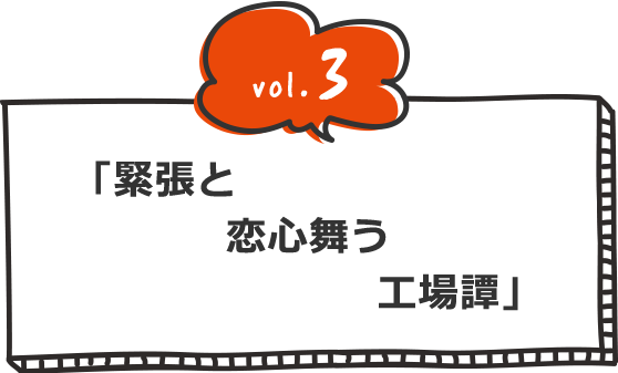 vol.3 緊張と恋心舞う工場(たん)譚